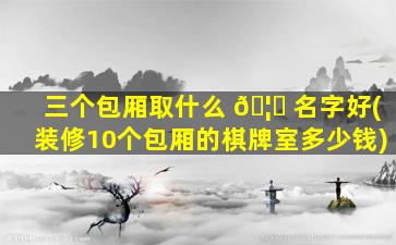 三个包厢取什么 🦉 名字好(装修10个包厢的棋牌室多少钱)